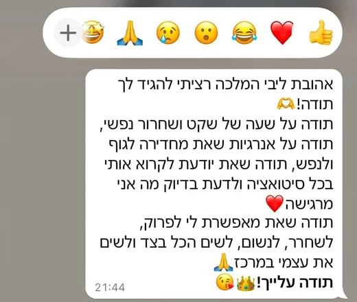צילום מסך מוואטסאפ ממתאמנת: אהובת ליבי המלכה, רציתי להגיד לך תודה! תודה על שעה של שקט ושחרור נפשי, תודה על אנרגיות שאת מחדירה לגוף ולנפש, תודה שאת יודעת לקרוא אותי בכל סיטואציה ולדעת בדיוק מה אני מרגישה.
